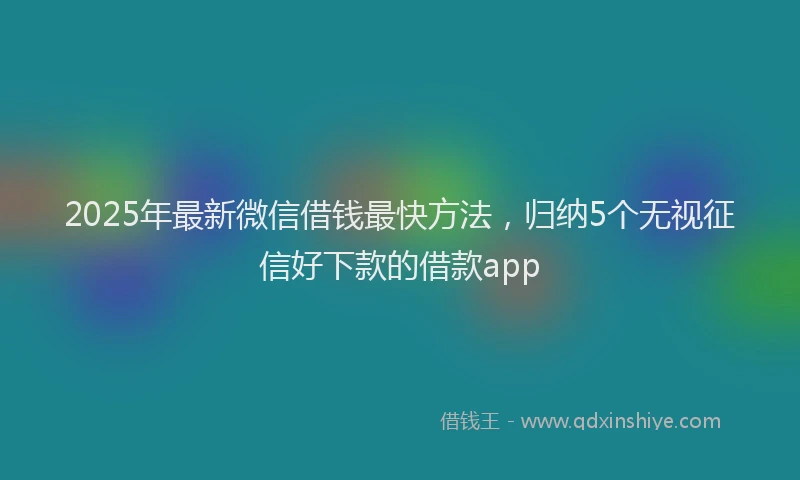 2025年最新微信借钱最快方法，归纳5个无视征信好下款的借款app