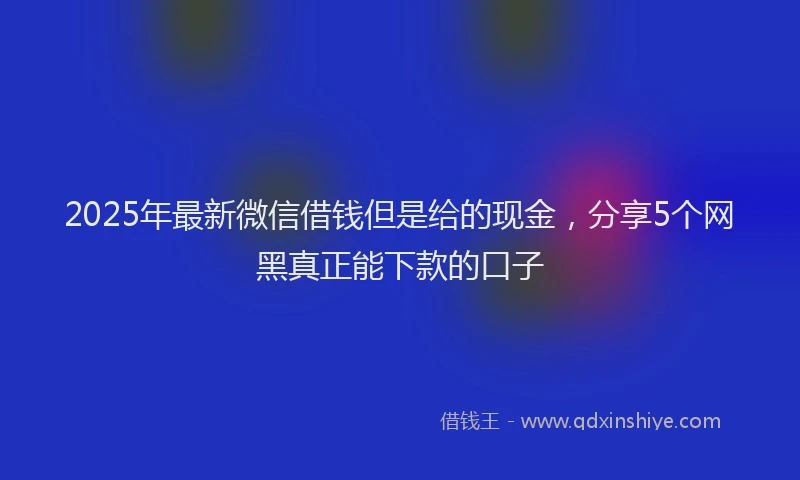 2025年最新微信借钱但是给的现金，分享5个网黑真正能下款的口子