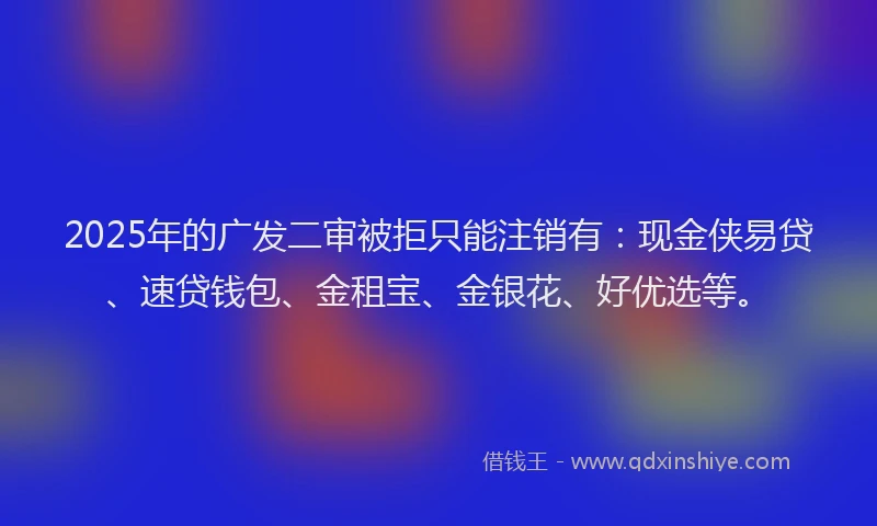 2025年的广发二审被拒只能注销有：现金侠易贷、速贷钱包、金租宝、金银花、好优选等。