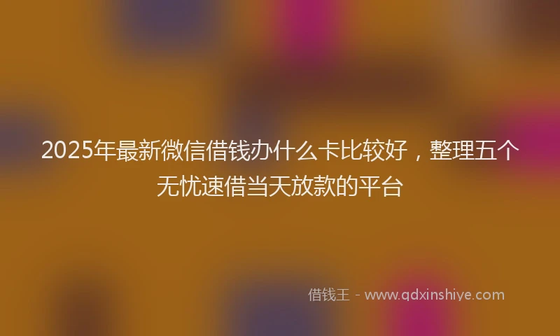2025年最新微信借钱办什么卡比较好，整理五个无忧速借当天放款的平台