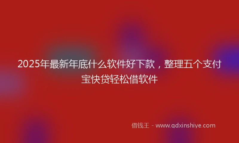 2025年最新年底什么软件好下款，整理五个支付宝快贷轻松借软件