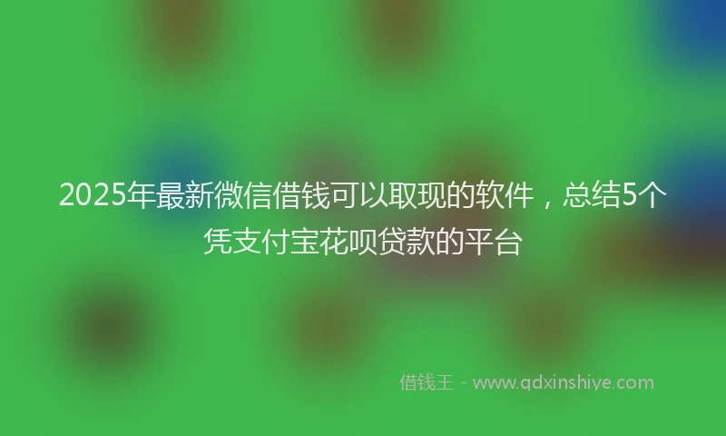 2025年最新微信借钱可以取现的软件，总结5个凭支付宝花呗贷款的平台