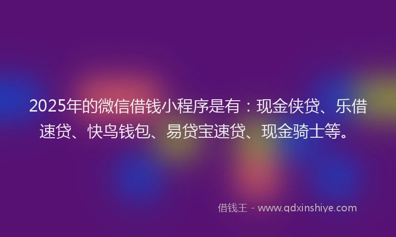 2025年的微信借钱小程序是有：现金侠贷、乐借速贷、快鸟钱包、易贷宝速贷、现金骑士等。