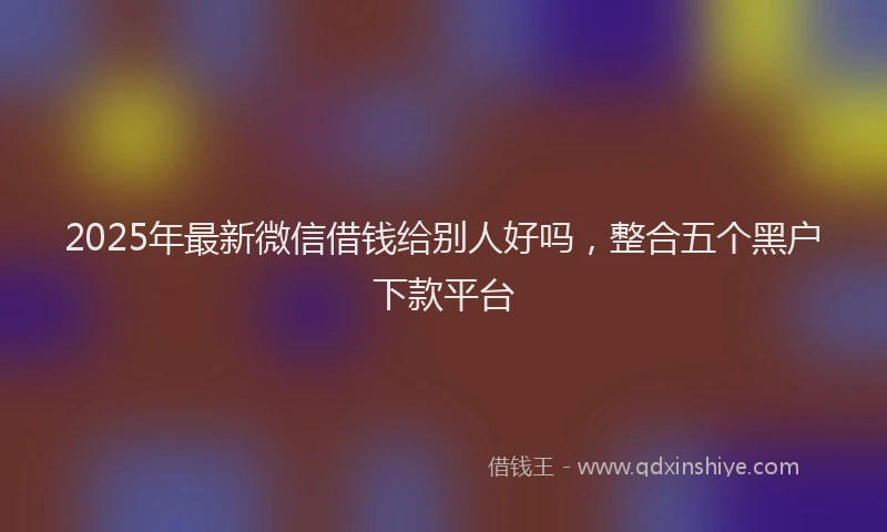 2025年最新微信借钱给别人好吗，整合五个黑户下款平台
