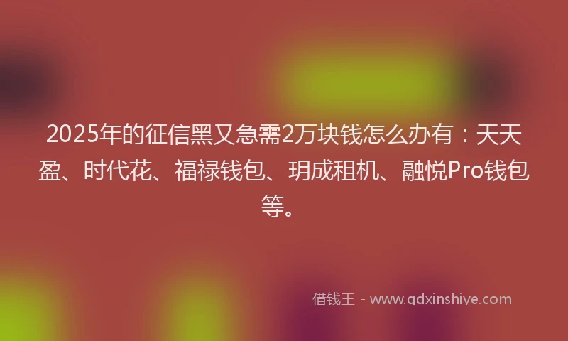 2025年的征信黑又急需2万块钱怎么办有：天天盈、时代花、福禄钱包、玥成租机、融悦Pro钱包等。