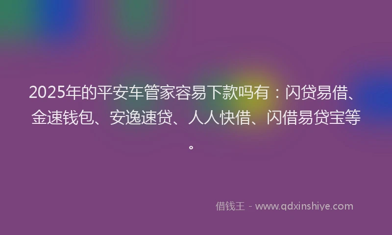 2025年的平安车管家容易下款吗有：闪贷易借、金速钱包、安逸速贷、人人快借、闪借易贷宝等。