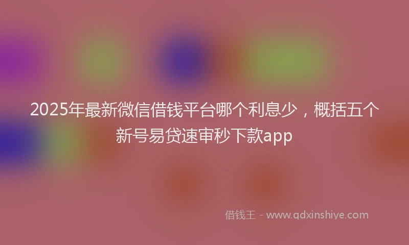 2025年最新微信借钱平台哪个利息少，概括五个新号易贷速审秒下款app