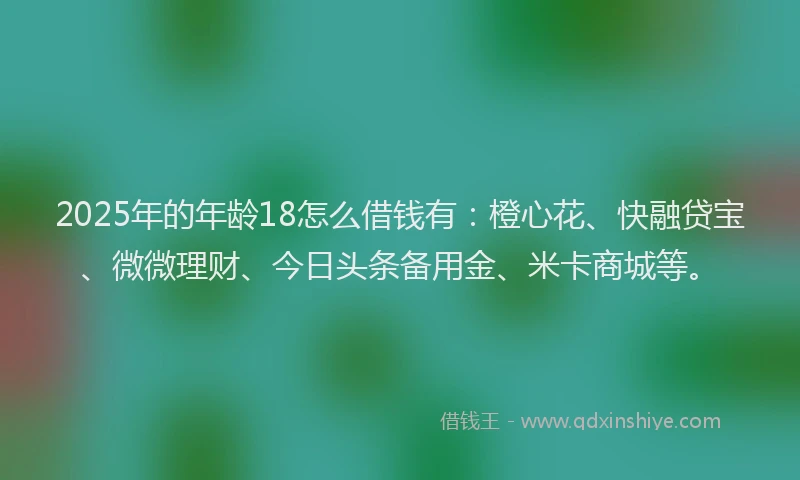 2025年的年龄18怎么借钱有：橙心花、快融贷宝、微微理财、今日头条备用金、米卡商城等。
