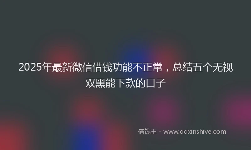 2025年最新微信借钱功能不正常，总结五个无视双黑能下款的口子