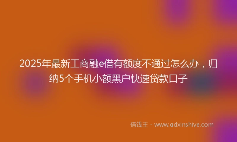2025年最新工商融e借有额度不通过怎么办，归纳5个手机小额黑户快速贷款口子