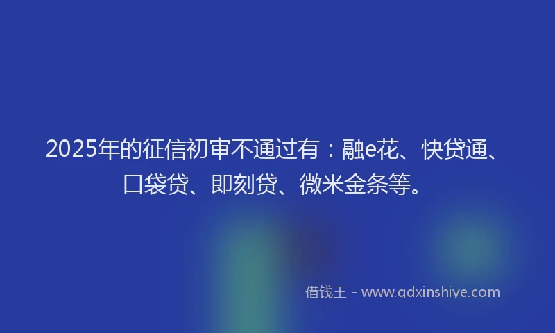 2025年的征信初审不通过有：融e花、快贷通、口袋贷、即刻贷、微米金条等。