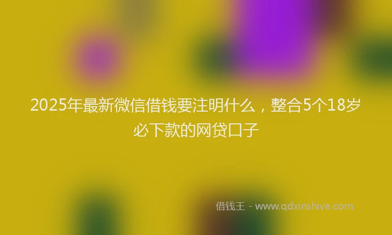 2025年最新微信借钱要注明什么，整合5个18岁必下款的网贷口子