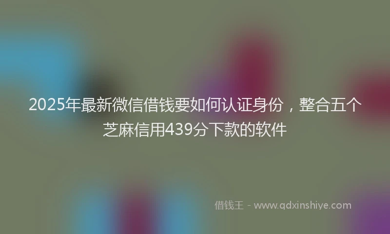 2025年最新微信借钱要如何认证身份，整合五个芝麻信用439分下款的软件