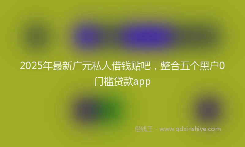 2025年最新广元私人借钱贴吧，整合五个黑户0门槛贷款app