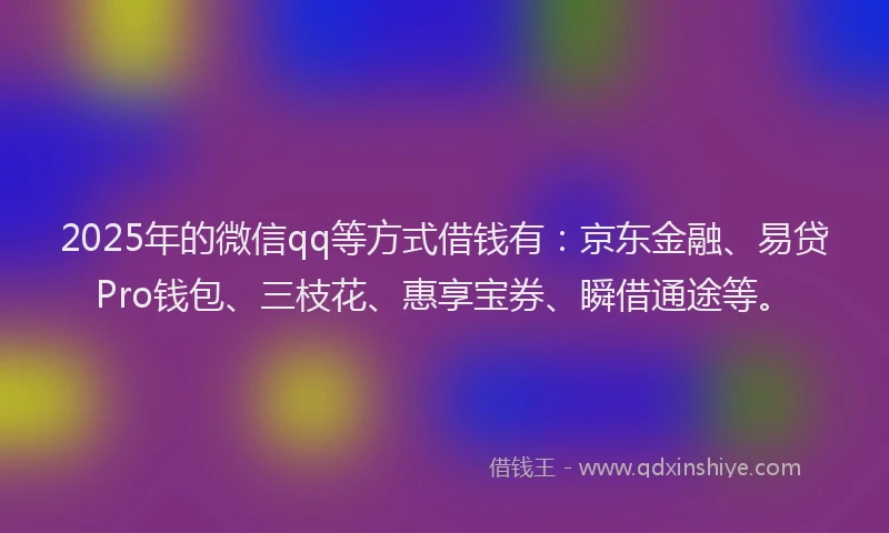 2025年的微信qq等方式借钱有：京东金融、易贷Pro钱包、三枝花、惠享宝券、瞬借通途等。