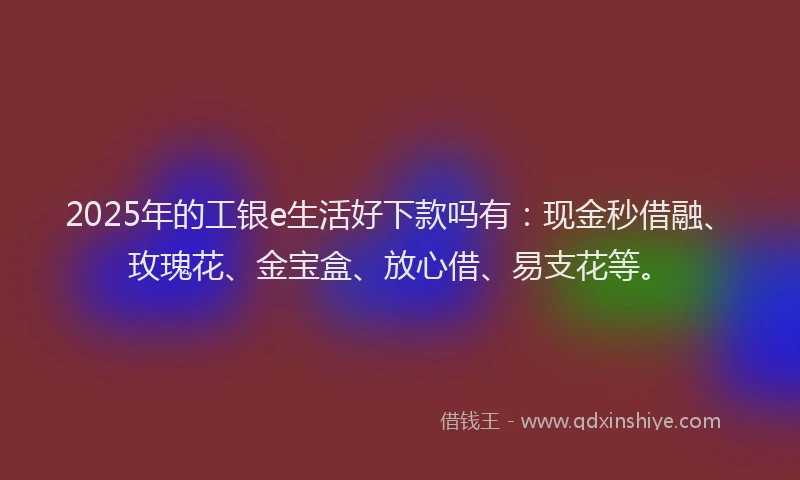 2025年的工银e生活好下款吗有：现金秒借融、玫瑰花、金宝盒、放心借、易支花等。