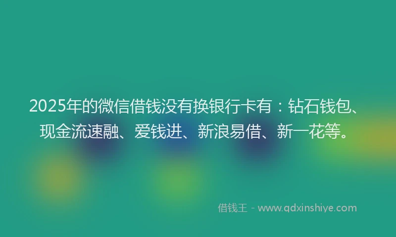 2025年的微信借钱没有换银行卡有：钻石钱包、现金流速融、爱钱进、新浪易借、新一花等。