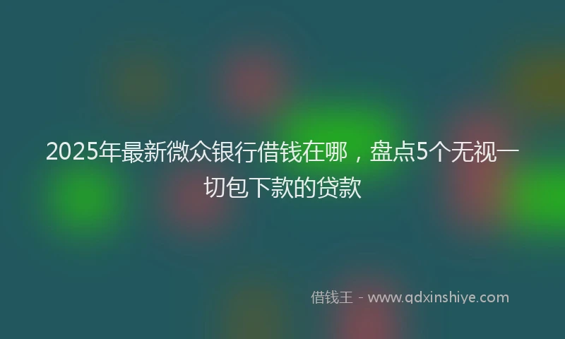 2025年最新微众银行借钱在哪，盘点5个无视一切包下款的贷款