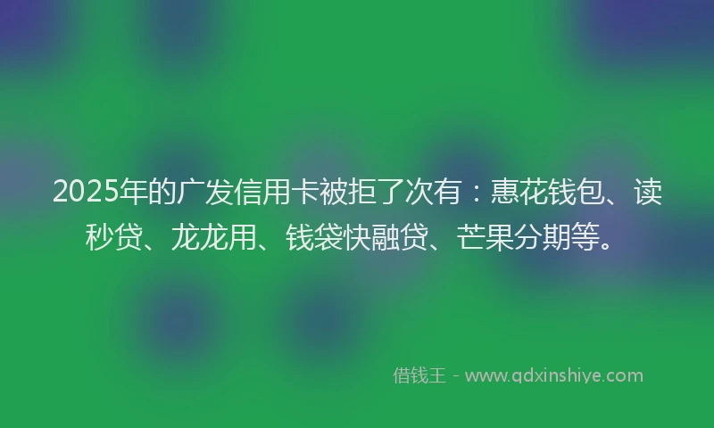 2025年的广发信用卡被拒了次有：惠花钱包、读秒贷、龙龙用、钱袋快融贷、芒果分期等。
