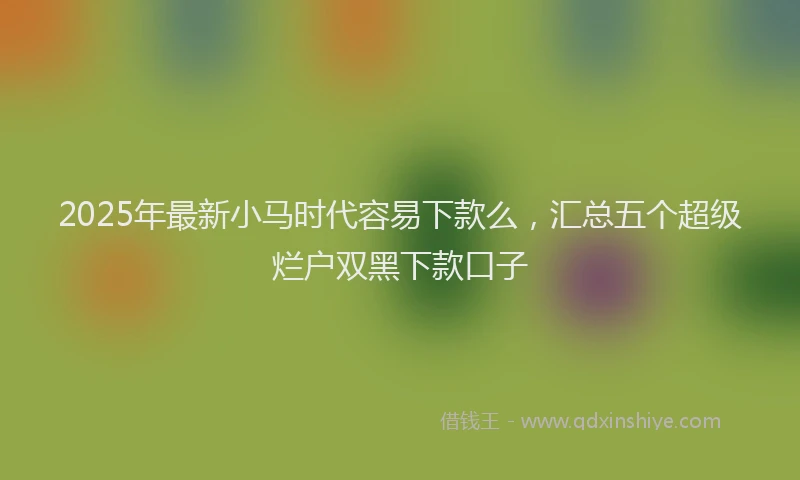 2025年最新小马时代容易下款么，汇总五个超级烂户双黑下款口子