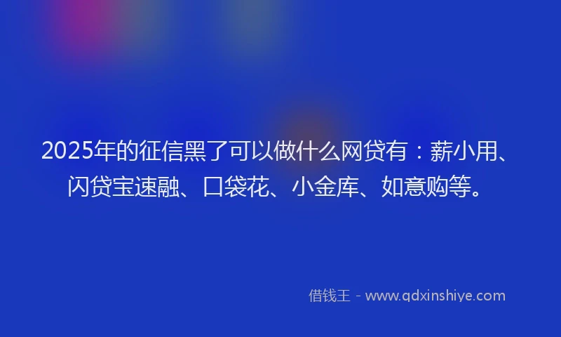 2025年的征信黑了可以做什么网贷有：薪小用、闪贷宝速融、口袋花、小金库、如意购等。