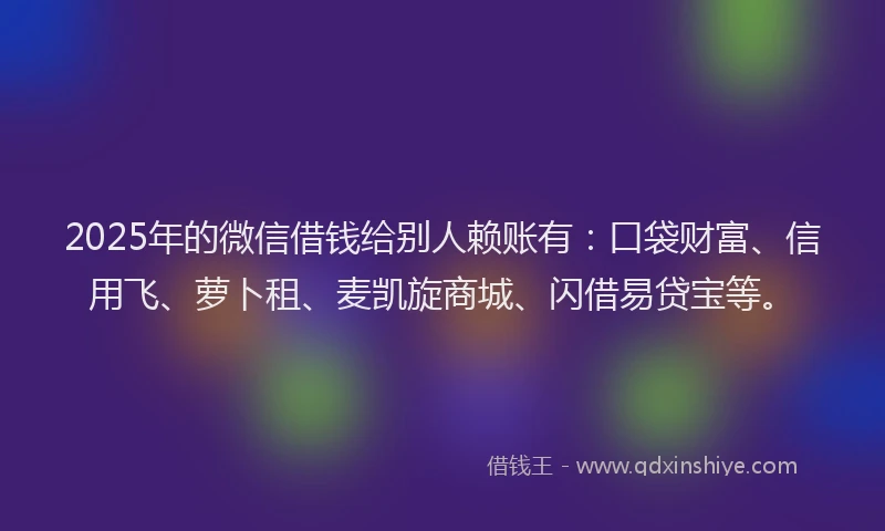 2025年的微信借钱给别人赖账有：口袋财富、信用飞、萝卜租、麦凯旋商城、闪借易贷宝等。