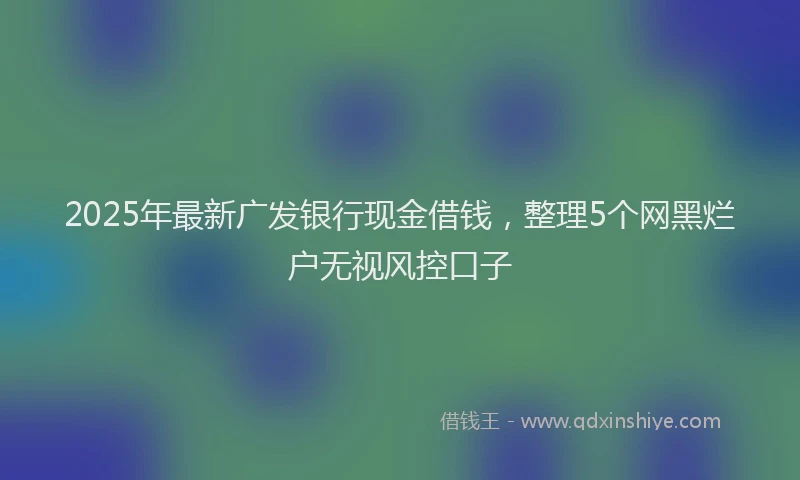 2025年最新广发银行现金借钱，整理5个网黑烂户无视风控口子