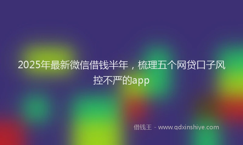 2025年最新微信借钱半年，梳理五个网贷口子风控不严的app
