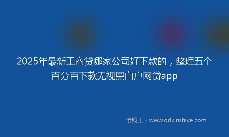 2025年最新工商贷哪家公司好下款的，整理五个百分百下款无视黑白户网贷app
