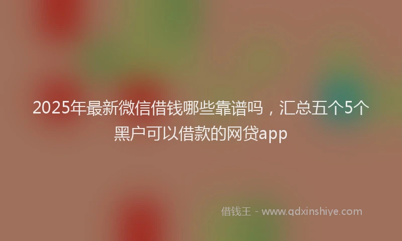 2025年最新微信借钱哪些靠谱吗，汇总五个5个黑户可以借款的网贷app