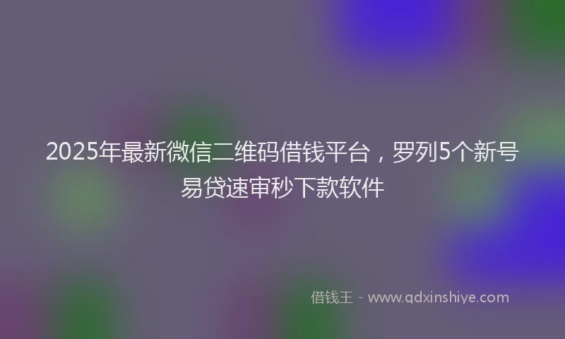 2025年最新微信二维码借钱平台，罗列5个新号易贷速审秒下款软件