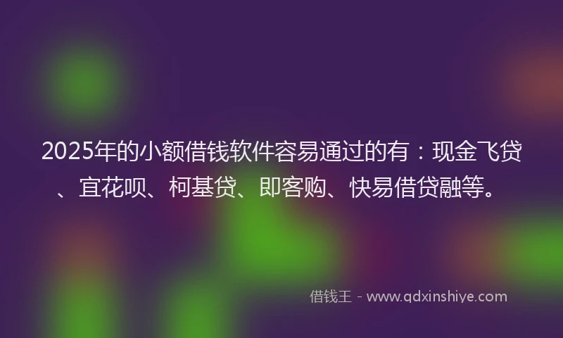 2025年的小额借钱软件容易通过的有：现金飞贷、宜花呗、柯基贷、即客购、快易借贷融等。