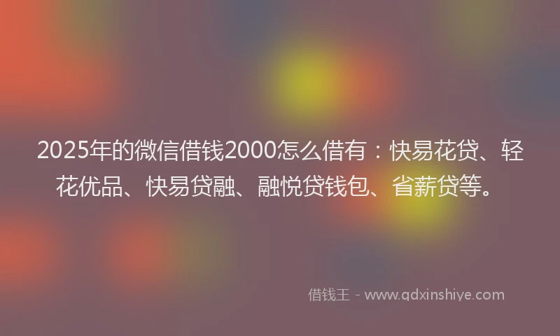 2025年的微信借钱2000怎么借有：快易花贷、轻花优品、快易贷融、融悦贷钱包、省薪贷等。