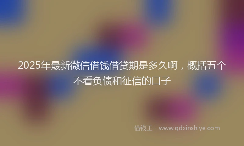 2025年最新微信借钱借贷期是多久啊，概括五个不看负债和征信的口子