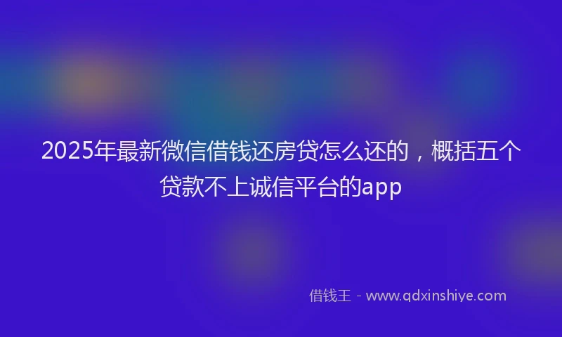 2025年最新微信借钱还房贷怎么还的，概括五个贷款不上诚信平台的app