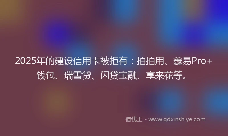 2025年的建设信用卡被拒有：拍拍用、鑫易Pro+钱包、瑞雪贷、闪贷宝融、享来花等。