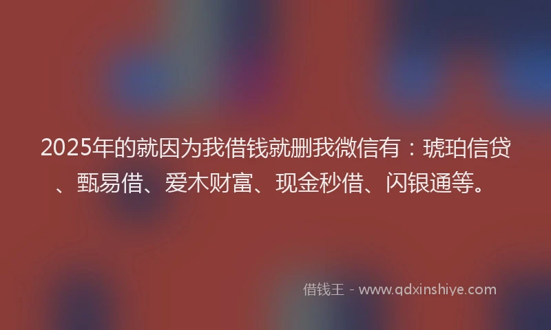 2025年的就因为我借钱就删我微信有：琥珀信贷、甄易借、爱木财富、现金秒借、闪银通等。