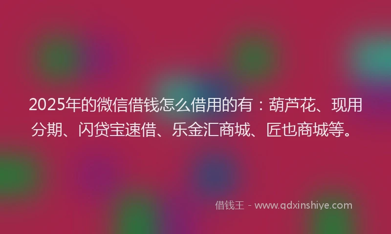 2025年的微信借钱怎么借用的有：葫芦花、现用分期、闪贷宝速借、乐金汇商城、匠也商城等。