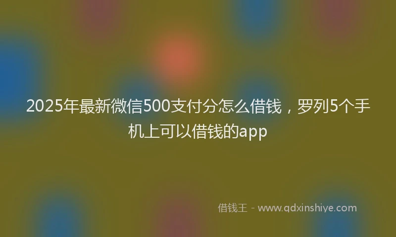 2025年最新微信500支付分怎么借钱，罗列5个手机上可以借钱的app