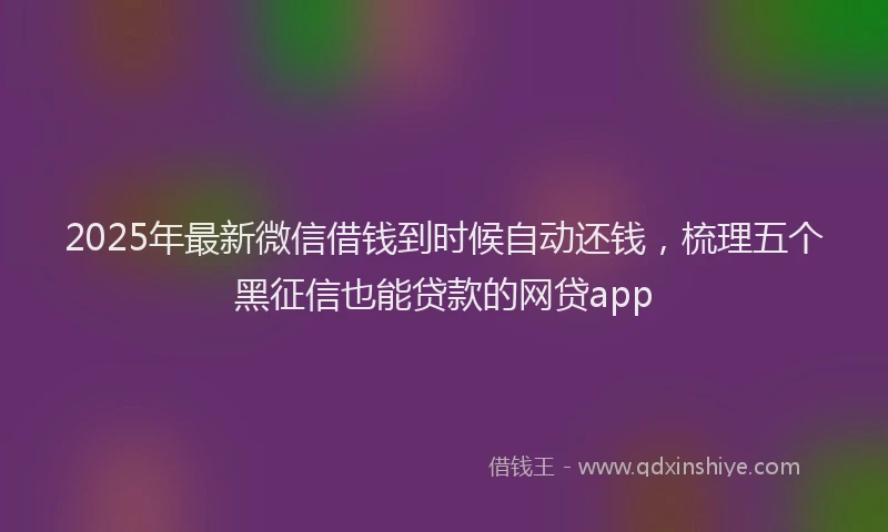2025年最新微信借钱到时候自动还钱，梳理五个黑征信也能贷款的网贷app