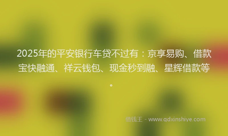 2025年的平安银行车贷不过有：京享易购、借款宝快融通、祥云钱包、现金秒到融、星辉借款等。