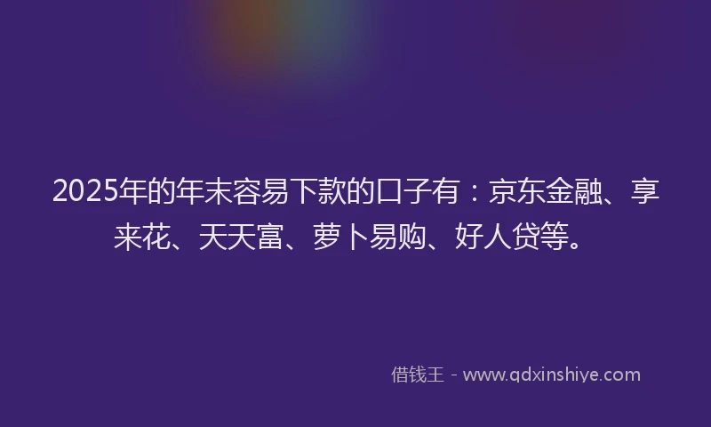 2025年的年末容易下款的口子有：京东金融、享来花、天天富、萝卜易购、好人贷等。