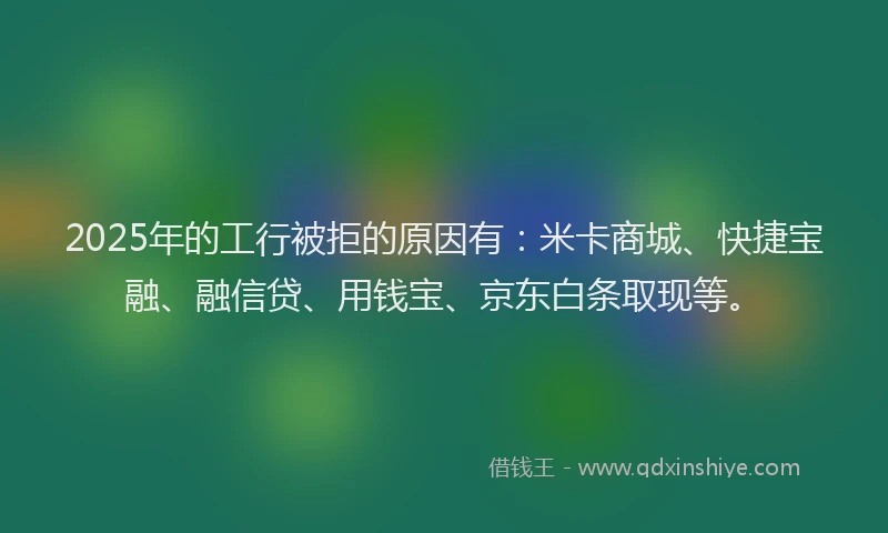 2025年的工行被拒的原因有：米卡商城、快捷宝融、融信贷、用钱宝、京东白条取现等。