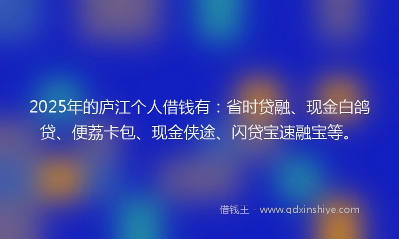 2025年的庐江个人借钱有：省时贷融、现金白鸽贷、便荔卡包、现金侠途、闪贷宝速融宝等。