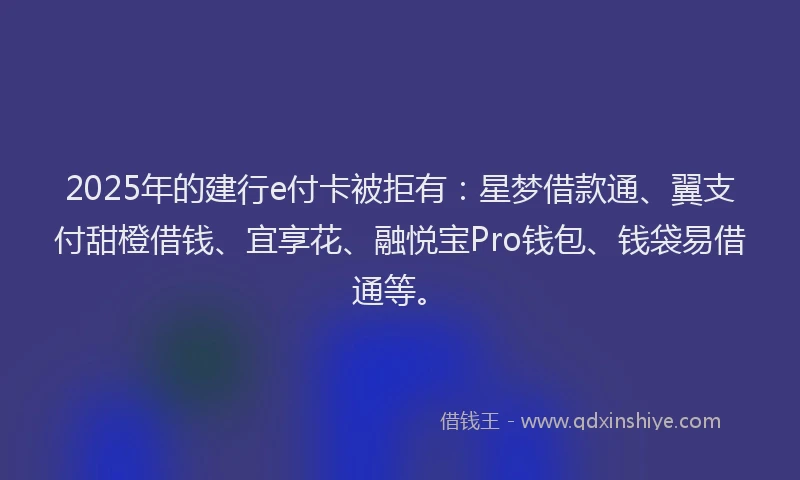 2025年的建行e付卡被拒有：星梦借款通、翼支付甜橙借钱、宜享花、融悦宝Pro钱包、钱袋易借通等。