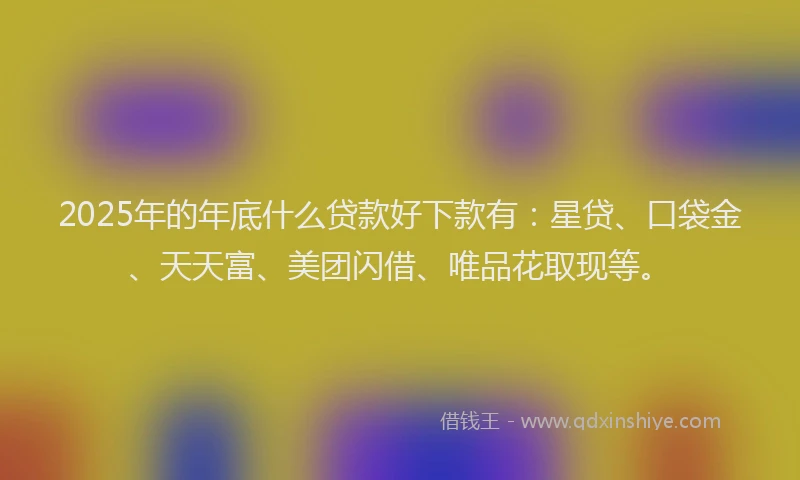 2025年的年底什么贷款好下款有：星贷、口袋金、天天富、美团闪借、唯品花取现等。