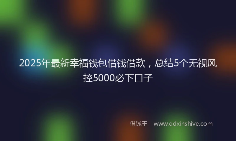 2025年最新幸福钱包借钱借款，总结5个无视风控5000必下口子