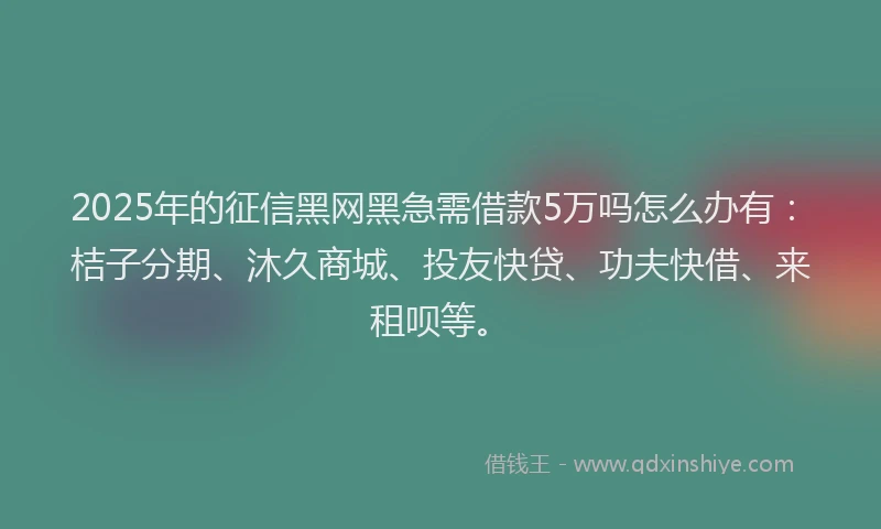 2025年的征信黑网黑急需借款5万吗怎么办有：桔子分期、沐久商城、投友快贷、功夫快借、来租呗等。