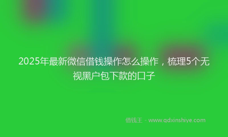 2025年最新微信借钱操作怎么操作，梳理5个无视黑户包下款的口子