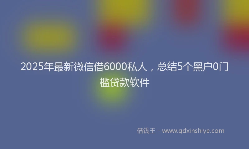 2025年最新微信借6000私人，总结5个黑户0门槛贷款软件